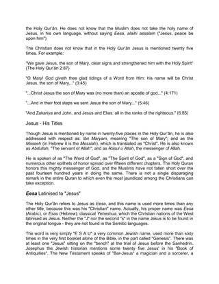the Holy Qur’ân. He does not know that the Muslim does not take the holy name of
Jesus, in his own language, without saying Eesa, alaihi assalam ("Jesus, peace be
upon him")
The Christian does not know that in the Holy Qur’ân Jesus is mentioned twenty five
times. For example:
"We gave Jesus, the son of Mary, clear signs and strengthened him with the Holy Spirit"
(The Holy Qur’ân 2:87)
"O Mary! God giveth thee glad tidings of a Word from Him: his name will be Christ
Jesus, the son of Mary..." (3:45)
"...Christ Jesus the son of Mary was (no more than) an apostle of god..." (4:171)
"...And in their foot steps we sent Jesus the son of Mary..." (5:46)
"And Zakariya and John, and Jesus and Elias: all in the ranks of the righteous." (6:85)
Jesus - His Titles
Though Jesus is mentioned by name in twenty-five places in the Holy Qur’ân, he is also
addressed with respect as: Ibn Maryam, meaning "The son of Mary"; and as the
Maseeh (in Hebrew it is the Messiah), which is translated as "Christ". He is also known
as Abdullah, "The servant of Allah"; and as Rasul u Allah, the messenger of Allah.
He is spoken of as "The Word of God", as "The Spirit of God", as a "Sign of God", and
numerous other epithets of honor spread over fifteen different chapters. The Holy Quran
honors this mighty messenger of God, and the Muslims have not fallen short over the
past fourteen hundred years in doing the same. There is not a single disparaging
remark in the entire Quran to which even the most jaundiced among the Christians can
take exception.
Eesa Latinised to "Jesus"
The Holy Qur’ân refers to Jesus as Eesa, and this name is used more times than any
other title, because this was his "Christian" name. Actually, his proper name was Eesa
(Arabic), or Esau (Hebrew); classical Yeheshua, which the Christian nations of the West
latinised as Jesus. Neither the "J" nor the second "s" in the name Jesus is to be found in
the original tongue - they are not found in the Semitic languages.
The word is very simply "E S A U" a very common Jewish name, used more than sixty
times in the very first booklet alone of the Bible, in the part called "Genesis". There was
at least one "Jesus" sitting on the "bench" at the trial of Jesus before the Sanhedrin.
Josephus the Jewish historian mentions some twenty five Jesus' in his "Book of
Antiquities". The New Testament speaks of "Bar-Jesus" a magician and a sorcerer, a
 