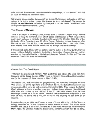 wife; that their Arab brethren have descended through Hagar, a "bondwoman", and that
as such, the Arabs are an inferior breed.
Will anyone please explain the anomaly as to why Muhammed, salla Allah u alihi wa
sallam, if he is the author, chose this Jewess for such high honor? The answer is
simple, he had no choice he had no right to speak of his own desire. "It is no less than
an inspiration sent down to him." (53:4)
The Chapter of Maryam
There is a Chapter in the Holy Qur’ân, named Surat u Maryam "Chapter Mary", named
in honor of Mary the mother of Jesus Christ, peace and blessings of Allah be upon him;
again, such an honor is not to be found given to Mary in the Christian Bible. Out of the
66 books of the Protestants and 73 of the Roman Catholics, not one is named after
Mary or her son. You will find books named after Matthew, Mark, Luke, John, Peter,
Paul and two score more obscure names, but not a single one is that of Mary!
If Muhammed, salla Allah u alihi wa sallam, was the author of the Holy Qur’ân, then he
would not have failed to include in it with Mary, the mother of Jesus, his own mother
Aamina, his dear wife Khadija, or his beloved daughter Fatimah. But No! No! This can
never be. The Qur’ân is not his handiwork!.
Chapter Four: The Good News
" 'Behold!' the angels said: 'O Mary! Allah giveth thee glad tidings of a word from him:
his name will be Jesus, the son of Mary; held in honor in this world and the hereafter;
and (of the company of) those nearest to Allah." (3:45)
"Nearest to God," not physically nor geographically, but spiritually. Compare this with
"And (Jesus) sat on the right hand of God." (Mark 16:19). The bulk of Christendom has
misunderstood this verse as well as many others in the Bible. They imagine the Father
(God) sitting on a throne, a glorified chair, and His Son, Jesus, sitting on His right hand
side. Can you conjure up the picture? If you do, you have strayed from the true
knowledge of God. He is no old Father Christmas. He is beyond the imagination of the
mind of man. He exists. He is real, but He is not like anything we can think of, or
imagine.
In eastern languages "right hand" meant a place of honor, which the Holy Qur’ân more
fittingly describes as "In the company of those nearest to Allah." The above verse
confirms that Jesus is the Christ. and that he is the Word which God bestowed upon
Mary. Again, the Christian reads into these words, a meaning which they do not carry.
 