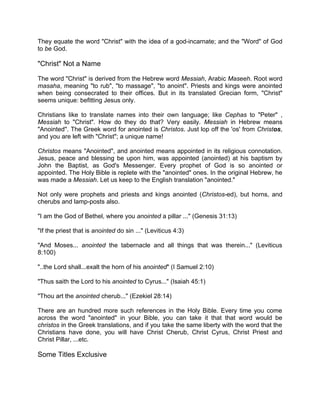 They equate the word "Christ" with the idea of a god-incarnate; and the "Word" of God
to be God.
"Christ" Not a Name
The word "Christ" is derived from the Hebrew word Messiah, Arabic Maseeh. Root word
masaha, meaning "to rub", "to massage", "to anoint". Priests and kings were anointed
when being consecrated to their offices. But in its translated Grecian form, "Christ"
seems unique: befitting Jesus only.
Christians like to translate names into their own language; like Cephas to "Peter" ,
Messiah to "Christ". How do they do that? Very easily. Messiah in Hebrew means
"Anointed". The Greek word for anointed is Christos. Just lop off the 'os' from Christos,
and you are left with "Christ"; a unique name!
Christos means "Anointed", and anointed means appointed in its religious connotation.
Jesus, peace and blessing be upon him, was appointed (anointed) at his baptism by
John the Baptist, as God's Messenger. Every prophet of God is so anointed or
appointed. The Holy Bible is replete with the "anointed" ones. In the original Hebrew, he
was made a Messiah. Let us keep to the English translation "anointed."
Not only were prophets and priests and kings anointed (Christos-ed), but horns, and
cherubs and lamp-posts also.
"I am the God of Bethel, where you anointed a pillar ..." (Genesis 31:13)
"If the priest that is anointed do sin ..." (Leviticus 4:3)
"And Moses... anointed the tabernacle and all things that was therein..." (Leviticus
8:100)
"..the Lord shall...exalt the horn of his anointed" (I Samuel 2:10)
"Thus saith the Lord to his anointed to Cyrus..." (Isaiah 45:1)
"Thou art the anointed cherub..." (Ezekiel 28:14)
There are an hundred more such references in the Holy Bible. Every time you come
across the word "anointed" in your Bible, you can take it that that word would be
christos in the Greek translations, and if you take the same liberty with the word that the
Christians have done, you will have Christ Cherub, Christ Cyrus, Christ Priest and
Christ Pillar, ...etc.
Some Titles Exclusive
 