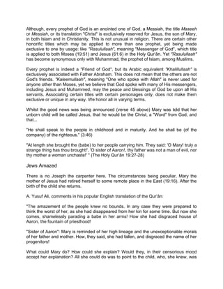 Although, every prophet of God is an anointed one of God, a Messiah, the title Maseeh
or Messiah, or its translation "Christ" is exclusively reserved for Jesus, the son of Mary,
in both Islam and in Christianity. This is not unusual in religion. There are certain other
honorific titles which may be applied to more than one prophet, yet being made
exclusive to one by usage: like "Rasulullaah", meaning "Messenger of God", which title
is applied to both Moses (19:51) and Jesus (61:6) in the Holy Qur’ân. Yet "Rasulullaah"
has become synonymous only with Muhammad, the prophet of Islam, among Muslims.
Every prophet is indeed a "Friend of God", but its Arabic equivalent "Khalillullaah" is
exclusively associated with Father Abraham. This does not mean that the others are not
God's friends. "Kaleemullaah", meaning "One who spoke with Allah" is never used for
anyone other than Moses, yet we believe that God spoke with many of His messengers,
including Jesus and Muhammed, may the peace and blessings of God be upon all His
servants. Associating certain titles with certain personages only, does not make them
exclusive or unique in any way. We honor all in varying terms.
Whilst the good news was being announced (verse 45 above) Mary was told that her
unborn child will be called Jesus, that he would be the Christ, a "Word" from God, and
that...
"He shall speak to the people in childhood and in maturity. And he shall be (of the
company) of the righteous." (3:46)
"At length she brought the (babe) to her people carrying him. They said: 'O Mary! truly a
strange thing has thou brought!'. 'O sister of Aaron!, thy father was not a man of evil, nor
thy mother a woman unchaste!' " (The Holy Qur’ân 19:27-28)
Jews Amazed
There is no Joseph the carpenter here. The circumstances being peculiar, Mary the
mother of Jesus had retired herself to some remote place in the East (19:16). After the
birth of the child she returns.
A. Yusuf Ali, comments in his popular English translation of the Qur’ân:
"The amazement of the people knew no bounds. In any case they were prepared to
think the worst of her, as she had disappeared from her kin for some time. But now she
comes, shamelessly parading a babe in her arms! How she had disgraced house of
Aaron, the fountain of priesthood!
"Sister of Aaron": Mary is reminded of her high lineage and the unexceptionable morals
of her father and mother. How, they said, she had fallen, and disgraced the name of her
progenitors!
What could Mary do? How could she explain? Would they, in their censorious mood
accept her explanation? All she could do was to point to the child, who, she knew, was
 