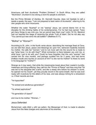 Americans call their drunkards "Problem Drinkers". In South Africa, they are called
"Alcoholics"; drunkard is too strong a word for people to stomach.
But the Prime Minister of Zambia, Dr. Kenneth Kaunda, does not hesitate to call a
spade a spade. He says, "I am not prepared to lead nation of drunkards", referring to his
own people who drink intoxicants.
Whether the water "blushed" or not "seeing" Jesus, we cannot blame him or his
disciples for the drinking habits of his contemporaries. For he had truly opined, "have
yet many things to say unto you, but ye cannot bear them now" (John 16:12). Mankind
had not reached the stage of receiving the whole Truth of Islam. Did he not also say
"You cannot put new wine into old bottles"? (Matthew 9:17).
"Mother" or "Woman"?
According to St. John, in the fourth verse above, describing the marriage feast at Cana,
we are told that Jesus, peace and blessings be upon him, behaved insolently towards
his mother. He calls her "woman," and to rub more salt into the wound he is made to
say "what have I to do with thee?" What connection is there between you and me, or
what have I got to do with you? Could he have forgotten that this very "woman" had
carried him for nine months, and perhaps suckled him for 2 years, and had borne
endless insults and injuries on account of him? Is she not his mother? Is there no word
in his language for "mother"?
Strange as it may seem, that while the missionaries boast about their master's humility,
meekness and long-suffering, they call him the "Prince of Peace" and they sing that "he
was led to the slaughter like a lamb, and like a sheep who before his shearer is dumb,
he opened not his mouth", yet they proudly record in the same breath, that he was ever
ready with invectives for the elders of his race, and was always itching for a showdown
i.e. if their records are true:
"Ye hypocrites!"
"Ye wicked and adulterous generation!"
"Ye whited sephulcres!"
"Ye generation of vipers!"
and now to his mother: "Woman..."
Jesus Defended
Muhammed, salla Allah u alihi wa sallam, the Messenger of God, is made to absolve
Jesus from the false charges and calumnies of his enemies.
 