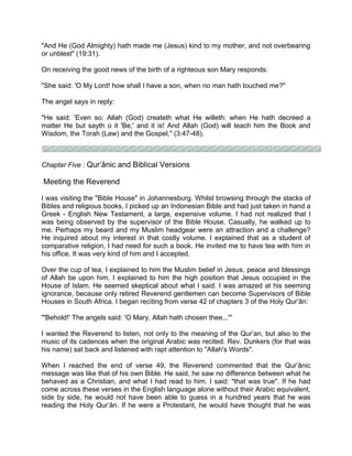 "And He (God Almighty) hath made me (Jesus) kind to my mother, and not overbearing
or unblest" (19:31).
On receiving the good news of the birth of a righteous son Mary responds:
"She said: 'O My Lord! how shall I have a son, when no man hath touched me?"
The angel says in reply:
"He said: 'Even so: Allah (God) createth what He willeth: when He hath decreed a
matter He but sayth o it 'Be,' and it is! And Allah (God) will teach him the Book and
Wisdom, the Torah (Law) and the Gospel," (3:47-48).
Chapter Five : Qur’ânic and Biblical Versions
Meeting the Reverend
I was visiting the "Bible House" in Johannesburg. Whilst browsing through the stacks of
Bibles and religious books, I picked up an Indonesian Bible and had just taken in hand a
Greek - English New Testament, a large, expensive volume. I had not realized that I
was being observed by the supervisor of the Bible House. Casually, he walked up to
me. Perhaps my beard and my Muslim headgear were an attraction and a challenge?
He inquired about my interest in that costly volume. I explained that as a student of
comparative religion, I had need for such a book. He invited me to have tea with him in
his office. It was very kind of him and I accepted.
Over the cup of tea, I explained to him the Muslim belief in Jesus, peace and blessings
of Allah be upon him. I explained to him the high position that Jesus occupied in the
House of Islam. He seemed skeptical about what I said. I was amazed at his seeming
ignorance, because only retired Reverend gentlemen can become Supervisors of Bible
Houses in South Africa. I began reciting from verse 42 of chapters 3 of the Holy Qur’ân:
"'Behold!' The angels said: 'O Mary, Allah hath chosen thee...'"
I wanted the Reverend to listen, not only to the meaning of the Qur’an, but also to the
music of its cadences when the original Arabic was recited. Rev. Dunkers (for that was
his name) sat back and listened with rapt attention to "Allah's Words".
When I reached the end of verse 49, the Reverend commented that the Qur’ânic
message was like that of his own Bible. He said, he saw no difference between what he
behaved as a Christian, and what I had read to him. I said: "that was true". If he had
come across these verses in the English language alone without their Arabic equivalent,
side by side, he would not have been able to guess in a hundred years that he was
reading the Holy Qur’ân. If he were a Protestant, he would have thought that he was
 