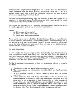 "O People with a Scripture!" According to their own boast, the Jews and the Christians
prided themselves over the Arabs, who had no Scripture before the Qur’ân. As a
learned people, Allah pulls up both the contending religionists for going to either
extremes as regards the personality of Christ.
The Jews made certain insinuations about the legitimacy of Jesus and charged him of
blasphemy by twisting his words. The Christians read other meanings into his words;
wrench words out of their context to make him God.
The modern day Christian, the hot - gospeller, the Bible thumper, uses harsher words
and cruder approaches to win over a convert to his blasphemies.
He says:
(a) "Either Jesus is God or a liar"
(b) "Either Jesus is God or a lunatic"
(c) "Either Jesus is God or an impostor"
These are his words, words culled from Christian literature. Since no man of charity,
Muslim or otherwise, can condemn Christ so harshly as the Christian challenges him to
do, perforce he must keep non-committal. He thinks he must make a choice between
one or the other of these silly extremes. It does not occur to him that there is an
alternative to this Christian conundrum.
Sensible Alternative
Is it not possible that Jesus is simply what he claimed to be, a prophet, like so many
other prophets that passed away before him? Even that he is one of the greatest of
them, a mighty miracle worker, a great spiritual teacher and guide - the Messiah!. Why
only God or Lunatic? Is "lunacy" the opposite of "Divinity" in Christianity? What is the
antonym of God? Will some clever Christian answer?
The Qur’ân lays bare the true position of Christ in a single verse, followed by a note by
Yusuf Ali's:
1. "That he was the son of a woman, Mary, and therefore a man;"
2. "But a messenger, a man with a mission from Allah (God), and therefore entitled
to honor."
3. "A Word bestowed on Mary, for he was created by Allah's word 'Be', and he
was;"(3:59).
4. A spirit proceeding from Allah (God), but not Allah: his life and mission were
more limited than in the case of some other messengers, though we must pay
equal honor to him as a prophet of Allah. The doctrines of Trinity, equality with
God, and sons, are repudiated as blasphemies. Allah (God) is independent of all
needs and has no need of a son to manage His affairs. The Gospel of John
(whoever wrote it) has put a great deal of Alexandrian Gnostic mysticism round
the doctrine of the Word (Greek, Logos), but it is simply explained here."
 