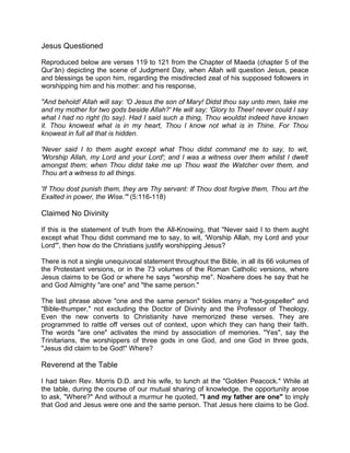 Jesus Questioned
Reproduced below are verses 119 to 121 from the Chapter of Maeda (chapter 5 of the
Qur’ân) depicting the scene of Judgment Day, when Allah will question Jesus, peace
and blessings be upon him, regarding the misdirected zeal of his supposed followers in
worshipping him and his mother: and his response,
"And behold! Allah will say: 'O Jesus the son of Mary! Didst thou say unto men, take me
and my mother for two gods beside Allah?' He will say: 'Glory to Thee! never could I say
what I had no right (to say). Had I said such a thing, Thou wouldst indeed have known
it. Thou knowest what is in my heart, Thou I know not what is in Thine. For Thou
knowest in full all that is hidden.
'Never said I to them aught except what Thou didst command me to say, to wit,
'Worship Allah, my Lord and your Lord'; and I was a witness over them whilst I dwelt
amongst them; when Thou didst take me up Thou wast the Watcher over them, and
Thou art a witness to all things.
'If Thou dost punish them, they are Thy servant: If Thou dost forgive them, Thou art the
Exalted in power, the Wise.'" (5:116-118)
Claimed No Divinity
If this is the statement of truth from the All-Knowing, that "Never said I to them aught
except what Thou didst command me to say, to wit, 'Worship Allah, my Lord and your
Lord'", then how do the Christians justify worshipping Jesus?
There is not a single unequivocal statement throughout the Bible, in all its 66 volumes of
the Protestant versions, or in the 73 volumes of the Roman Catholic versions, where
Jesus claims to be God or where he says "worship me". Nowhere does he say that he
and God Almighty "are one" and "the same person."
The last phrase above "one and the same person" tickles many a "hot-gospeller" and
"Bible-thumper," not excluding the Doctor of Divinity and the Professor of Theology.
Even the new converts to Christianity have memorized these verses. They are
programmed to rattle off verses out of context, upon which they can hang their faith.
The words "are one" activates the mind by association of memories. "Yes", say the
Trinitarians, the worshippers of three gods in one God, and one God in three gods,
"Jesus did claim to be God!" Where?
Reverend at the Table
I had taken Rev. Morris D.D. and his wife, to lunch at the "Golden Peacock." While at
the table, during the course of our mutual sharing of knowledge, the opportunity arose
to ask, "Where?" And without a murmur he quoted, "I and my father are one" to imply
that God and Jesus were one and the same person. That Jesus here claims to be God.
 