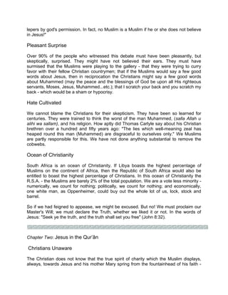 lepers by god's permission. In fact, no Muslim is a Muslim if he or she does not believe
in Jesus!"
Pleasant Surprise
Over 90% of the people who witnessed this debate must have been pleasantly, but
skeptically, surprised. They might have not believed their ears. They must have
surmised that the Muslims were playing to the gallery - that they were trying to curry
favor with their fellow Christian countrymen; that if the Muslims would say a few good
words about Jesus, then in reciprocation the Christians might say a few good words
about Muhammed (may the peace and the blessings of God be upon all His righteous
servants, Moses, Jesus, Muhammed...etc.); that I scratch your back and you scratch my
back - which would be a sham or hypocrisy.
Hate Cultivated
We cannot blame the Christians for their skepticism. They have been so learned for
centuries. They were trained to think the worst of the man Muhammed, (salla Allah u
alihi wa sallam), and his religion. How aptly did Thomas Carlyle say about his Christian
brethren over a hundred and fifty years ago: "The lies which well-meaning zeal has
heaped round this man (Muhammed) are disgraceful to ourselves only." We Muslims
are partly responsible for this. We have not done anything substantial to remove the
cobwebs.
Ocean of Christianity
South Africa is an ocean of Christianity. If Libya boasts the highest percentage of
Muslims on the continent of Africa, then the Republic of South Africa would also be
entitled to boast the highest percentage of Christians. In this ocean of Christianity the
R.S.A. - the Muslims are barely 2% of the total population. We are a vote less minority -
numerically, we count for nothing; politically, we count for nothing; and economically,
one white man, as Oppenheimer, could buy out the whole lot of us, lock, stock and
barrel.
So if we had feigned to appease, we might be excused. But no! We must proclaim our
Master's Will; we must declare the Truth, whether we liked it or not. In the words of
Jesus: "Seek ye the truth, and the truth shall set you free" (John 8:32).
Chapter Two: Jesus in the Qur’ân
Christians Unaware
The Christian does not know that the true spirit of charity which the Muslim displays,
always, towards Jesus and his mother Mary spring from the fountainhead of his faith -
 