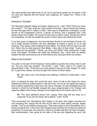 The verse quoted was well known to me, but it was being quoted out of context. It did
not carry the meaning that the Doctor was imagining, so I asked him, "What is the
context?"
Choked on "Context"
The Reverend stopped eating and began staring at me. I said, "Why? Don't you know
the context?", "You see, what you have quoted is the text, I want to know the context,
the text that goes with it, before or after." Here was an Englishman (Canadian), a paid
servant of the Presbyterian Church, a Doctor of Divinity, and it appeared that I was
trying to teach him English. Of course he knew what "context" meant. But like the rest of
his compatriots, he had not studied the sense in which Jesus had uttered the words.
In my forty years of experience, this text had been thrown at me hundreds of times, but
not a single learned Christian had ever attempted to hazard a guess as to its real
meaning. They always start fumbling for their Bibles. The Doctor did not have one with
him. When they do start going for their Bibles, I stop them in their stride: "Surely, you
know what you are quoting?", "Surely, you know your Bible?" After reading this, I hope
some "born-again" Christians will rectify this deficiency. But I doubt that my Muslim
readers will ever come across one in their lifetime who could give them the context.
What is the Context?
It is unfair on the part of the Reverend, having failed to provide the context, then to ask
me, "Do you know the context?" "Of course," I said. "Then, what is it?" asked my
learned friend. I said, "That which you have quoted is the text of John chapter 10, verse
30. To get at the context, we have to begin from verse 23 which reads:
23. "and Jesus was in the temple area walking in Solomon's Colonnade." (John
10:23).
John, or whoever he was, who wrote this story, does not tell us the reason for Jesus
tempting the Devil by walking alone in the lion's den. For we do not expect the Jews to
miss a golden opportunity to get even with Jesus. Perhaps, he was emboldened by the
manner in which he had literally whipped the Jews single-handed in the Temple, and
upset the tables of the money changers at the beginning of his ministry (John 2:15).
24. "The Jews gathered around him, saying, "How long will you keep us in
suspense? If you are the Christ, tell us plainly." (John 10:24).
They surrounded him. Brandishing their fingers in his face, they began accusing him
and provoking him; saying that he had not put forth his claim plainly enough, clearly
enough. That he was talking ambiguously. They were trying to work themselves into a
frenzy to assault him. In fact, their real complaint was that they did not like his method of
preaching, his invectives, the manner in which he condemned them for their formalism,
their ceremonialism, their going for the letter of the law and forgetting the spirit. But
 