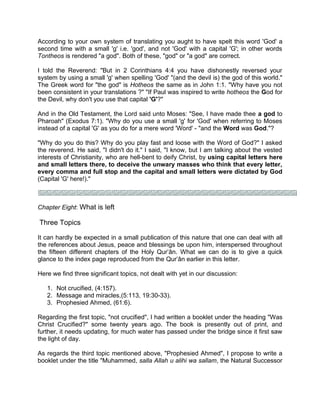 According to your own system of translating you aught to have spelt this word 'God' a
second time with a small 'g' i.e. 'god', and not 'God' with a capital 'G'; in other words
Tontheos is rendered "a god". Both of these, "god" or "a god" are correct.
I told the Reverend: "But in 2 Corinthians 4:4 you have dishonestly reversed your
system by using a small 'g' when spelling 'God' "(and the devil is) the god of this world."
The Greek word for "the god" is Hotheos the same as in John 1:1. "Why have you not
been consistent in your translations ?" "If Paul was inspired to write hotheos the God for
the Devil, why don't you use that capital 'G'?"
And in the Old Testament, the Lord said unto Moses: "See, I have made thee a god to
Pharoah" (Exodus 7:1). "Why do you use a small 'g' for 'God' when referring to Moses
instead of a capital 'G' as you do for a mere word 'Word' - "and the Word was God."?
"Why do you do this? Why do you play fast and loose with the Word of God?" I asked
the reverend. He said, "I didn't do it." I said, "I know, but I am talking about the vested
interests of Christianity, who are hell-bent to deify Christ, by using capital letters here
and small letters there, to deceive the unwary masses who think that every letter,
every comma and full stop and the capital and small letters were dictated by God
(Capital 'G' here!)."
Chapter Eight: What is left
Three Topics
It can hardly be expected in a small publication of this nature that one can deal with all
the references about Jesus, peace and blessings be upon him, interspersed throughout
the fifteen different chapters of the Holy Qur’ân. What we can do is to give a quick
glance to the index page reproduced from the Qur’ân earlier in this letter.
Here we find three significant topics, not dealt with yet in our discussion:
1. Not crucified, (4:157).
2. Message and miracles,(5:113, 19:30-33).
3. Prophesied Ahmed, (61:6).
Regarding the first topic, "not crucified", I had written a booklet under the heading "Was
Christ Crucified?" some twenty years ago. The book is presently out of print, and
further, it needs updating, for much water has passed under the bridge since it first saw
the light of day.
As regards the third topic mentioned above, "Prophesied Ahmed", I propose to write a
booklet under the title "Muhammed, salla Allah u alihi wa sallam, the Natural Successor
 