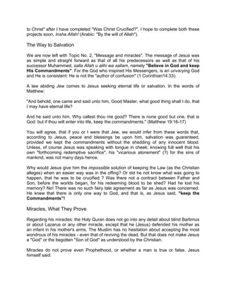 to Christ" after I have completed "Was Christ Crucified?", I hope to complete both these
projects soon, Insha Allah! (Arabic: "By the will of Allah").
The Way to Salvation
We are now left with Topic No. 2, "Message and miracles". The message of Jesus was
as simple and straight forward as that of all his predecessors as well as that of his
successor Muhammed, salla Allah u alihi wa sallam, namely "Believe in God and keep
His Commandments". For the God who inspired His Messengers, is an unvarying God
and He is consistent: He is not the "author of confusion" (1 Corinthian14:33).
A law abiding Jew comes to Jesus seeking eternal life or salvation. In the words of
Matthew:
"And behold, one came and said unto him, Good Master, what good thing shall I do, that
I may have eternal life?
And he said unto him, Why callest thou me good? There is none good but one, that is
God: but if thou wilt enter into life, keep the commandments." (Matthew 19:16-17)
You will agree, that if you or I were that Jew, we would infer from these words that,
according to Jesus, peace and blessings be upon him, salvation was guaranteed,
provided we kept the commandments without the shedding of any innocent blood.
Unless, of course Jesus was speaking with tongue in cheek; knowing full well that his
own "forthcoming redemptive sacrifice", his "vicarious atonement" (?) for the sins of
mankind, was not many days hence.
Why would Jesus give him the impossible solution of keeping the Law (as the Christian
alleges) when an easier way was in the offing? Or did he not know what was going to
happen, that he was to be crucified ? Was there not a contract between Father and
Son, before the worlds began, for his redeeming blood to be shed? Had he lost his
memory? No! There was no such fairy tale agreement as far as Jesus was concerned.
He knew that there is only one way to God, and that is, as Jesus said, "keep the
Commandments"!
Miracles, What They Prove
Regarding his miracles: the Holy Quran does not go into any detail about blind Bartimus
or about Lazarus or any other miracle, except that he (Jesus) defended his mother as
an infant in his mother's arms. The Muslim has no hesitation about accepting the most
wondrous of his miracles - even that of reviving the dead. But that does not make Jesus
a "God" or the begotten "Son of God" as understood by the Christian.
Miracles do not prove even Prophethood, or whether a man is true or false. Jesus
himself said:
 