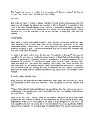 The "power" as he says is not his, "it is given unto me". Given by whom? By God, of
course! Every action, every word he attributes to God.
Lazarus
But since so much is made of Jesus' mightiest miracle of reviving Lazarus from the
dead, we will analyze the episode as recorded in John's Gospel. It is astonishing that
none of the other Gospel writers mention Lazarus in any context. However, the story is
that Lazarus was very sick, his sisters Mary and Martha had made frantic calls for Jesus
to come and cure his sickness but he arrived too late, actually four days after his
demise.
He Groaned
Mary wails to Jesus that had he arrived in time, perhaps her brother would not have
died; meaning that if he could heal other peoples' sicknesses, why would he not have
healed her brother, a dear friend of his. Jesus says that "even now if ye have faith, ye
shall see the glory of god." The condition was that they should have faith. Didn't he say
that faith could move mountains?
He asks to be taken to the tomb. On the way, "he groaned in the spirit". He was not
mumbling; he was pouring out his heart and praying to God. But while he sobbed so
bitterly his words were not audible enough for people around him to understand. Hence
the words "he groaned". On reaching the grave, Jesus "groaned" again; perhaps, even
more earnestly and God heard his groaning (his prayer), and Jesus received the
assurance that God will fulfill his request. Now, Jesus could rest assured and command
that the stone which was barring the tomb, be removed so that Lazarus could come
back from the dead. Without that assurance from God, Jesus would have made a fool of
himself.
Avoiding Misunderstanding
Mary thinks of the stink because her brother had been dead for four days! But Jesus
was confident and the stone was removed. Then he looked up towards heaven and
said:
"Father, I thank thee that thou hast heard me. And I knew that thou hearest me always:
but because of the people which stand by I said it, that they may believe that thou hast
sent me." (John 11:41-42)
What is all this, play - acting? Why all the drama? Because he know that these
superstitious and credulous people will misunderstand the source of the miracle. They
might take him for "God". Giving life to the dead is the prerogative of God alone. To
make doubly sure, that his people do not misunderstand, he speaks out loudly that the
"groaning" was actually his crying to God Almighty for help. The prayer was incoherent
 