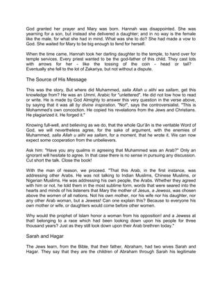 God granted her prayer and Mary was born. Hannah was disappointed. She was
yearning for a son, but instead she delivered a daughter; and in no way is the female
like the male, for what she had in mind. What was she to do? She had made a vow to
God. She waited for Mary to be big enough to fend for herself.
When the time came, Hannah took her darling daughter to the temple, to hand over for
temple services. Every priest wanted to be the god-father of this child. They cast lots
with arrows for her - like the tossing of the coin - head or tail?
Eventually she fell to the lot of Zakariya, but not without a dispute.
The Source of His Message
This was the story. But where did Muhammed, salla Allah u alihi wa sallam, get this
knowledge from? He was an Ummi, Arabic for "unlettered". He did not low how to read
or write. He is made by God Almighty to answer this very question in the verse above,
by saying that it was all by divine inspiration. "No!", says the controversialist. "This is
Mohammed’s own concoction. He copied his revelations from the Jews and Christians.
He plagiarized it. He forged it."
Knowing full-well, and believing as we do, that the whole Qur’ân is the veritable Word of
God, we will nevertheless agree, for the sake of argument, with the enemies of
Muhammed, salla Allah u alihi wa sallam, for a moment, that he wrote it. We can now
expect some cooperation from the unbelievers.
Ask him: "Have you any qualms in agreeing that Muhammed was an Arab?" Only an
ignorant will hesitate to agree. In that case there is no sense in pursuing any discussion.
Cut short the talk. Close the book!
With the man of reason, we proceed. "That this Arab, in the first instance, was
addressing other Arabs. He was not talking to Indian Muslims, Chinese Muslims, or
Nigerian Muslims. He was addressing his own people, the Arabs. Whether they agreed
with him or not, he told them in the most sublime form, words that were seared into the
hearts and minds of his listeners that Mary the mother of Jesus, a Jewess, was chosen
above the women of all nations. Not his own mother, nor his wife nor his daughter, nor
any other Arab woman, but a Jewess! Can one explain this? Because to everyone his
own mother or wife, or daughters would come before other women.
Why would the prophet of Islam honor a woman from his opposition! and a Jewess at
that! belonging to a race which had been looking down upon his people for three
thousand years? Just as they still look down upon their Arab brethren today."
Sarah and Hagar
The Jews learn, from the Bible, that their father, Abraham, had two wives Sarah and
Hagar. They say that they are the children of Abraham through Sarah his legitimate
 