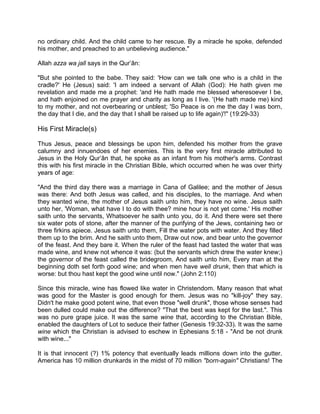 no ordinary child. And the child came to her rescue. By a miracle he spoke, defended
his mother, and preached to an unbelieving audience."
Allah azza wa jall says in the Qur’ân:
"But she pointed to the babe. They said: 'How can we talk one who is a child in the
cradle?' He (Jesus) said: 'I am indeed a servant of Allah (God): He hath given me
revelation and made me a prophet: 'and He hath made me blessed wheresoever I be,
and hath enjoined on me prayer and charity as long as I live. '(He hath made me) kind
to my mother, and not overbearing or unblest; 'So Peace is on me the day I was born,
the day that I die, and the day that I shall be raised up to life again)'!" (19:29-33)
His First Miracle(s)
Thus Jesus, peace and blessings be upon him, defended his mother from the grave
calumny and innuendoes of her enemies. This is the very first miracle attributed to
Jesus in the Holy Qur’ân that, he spoke as an infant from his mother's arms. Contrast
this with his first miracle in the Christian Bible, which occurred when he was over thirty
years of age:
"And the third day there was a marriage in Cana of Galilee; and the mother of Jesus
was there: And both Jesus was called, and his disciples, to the marriage. And when
they wanted wine, the mother of Jesus saith unto him, they have no wine. Jesus saith
unto her, 'Woman, what have I to do with thee? mine hour is not yet come.' His mother
saith unto the servants, Whatsoever he saith unto you, do it. And there were set there
six water pots of stone, after the manner of the purifying of the Jews, containing two or
three firkins apiece. Jesus saith unto them, Fill the water pots with water. And they filled
them up to the brim. And he saith unto them, Draw out now, and bear unto the governor
of the feast. And they bare it. When the ruler of the feast had tasted the water that was
made wine, and knew not whence it was: (but the servants which drew the water knew;)
the governor of the feast called the bridegroom, And saith unto him, Every man at the
beginning doth set forth good wine; and when men have well drunk, then that which is
worse: but thou hast kept the good wine until now." (John 2:110)
Since this miracle, wine has flowed like water in Christendom. Many reason that what
was good for the Master is good enough for them. Jesus was no "kill-joy" they say.
Didn't he make good potent wine, that even those "well drunk", those whose senses had
been dulled could make out the difference? "That the best was kept for the last.". This
was no pure grape juice. It was the same wine that, according to the Christian Bible,
enabled the daughters of Lot to seduce their father (Genesis 19:32-33). It was the same
wine which the Christian is advised to eschew in Ephesians 5:18 - "And be not drunk
with wine..."
It is that innocent (?) 1% potency that eventually leads millions down into the gutter.
America has 10 million drunkards in the midst of 70 million "born-again" Christians! The
 