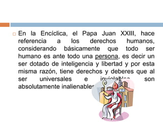 

En la Encíclica, el Papa Juan XXIII, hace
referencia
a
los
derechos
humanos,
considerando básicamente que todo ser
humano es ante todo una persona, es decir un
ser dotado de inteligencia y libertad y por esta
misma razón, tiene derechos y deberes que al
ser
universales
e
inviolables,
son
absolutamente inalienables.

 