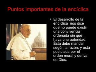 Puntos importantes de la encíclica El desarrollo de la encíclica  nos dice que no puede existir una convivencia ordenada sin que haya una autoridad. Ésta debe mandar según la razón, y está postulada por el orden moral y deriva de Dios.   