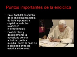 Puntos importantes de la encíclica En el final del desarrollo de la encíclica nos habla de la de importancia capital, aborda las relaciones internacionales.   Postula clara y decididamente la necesidad de una autoridad política mundial, sobre la base de la igualdad entre los estados soberanos.  