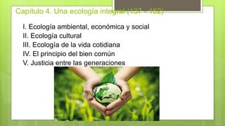 Capítulo 4. Una ecología integral (137 - 162)
I. Ecología ambiental, económica y social
II. Ecología cultural
III. Ecología de la vida cotidiana
IV. El principio del bien común
V. Justicia entre las generaciones
 