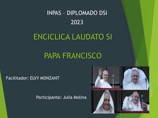 ENCICLICA LAUDATO SI
PAPA FRANCISCO
Facilitador: ELVY MONZANT
Participante: Julia Molina
INPAS – DIPLOMADO DSI
2023
 