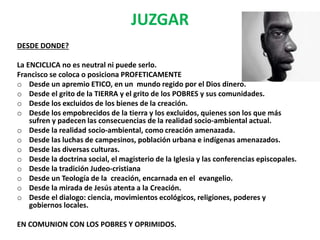 JUZGAR
DESDE DONDE?
La ENCICLICA no es neutral ni puede serlo.
Francisco se coloca o posiciona PROFETICAMENTE
o Desde un apremio ETICO, en un mundo regido por el Dios dinero.
o Desde el grito de la TIERRA y el grito de los POBRES y sus comunidades.
o Desde los excluidos de los bienes de la creación.
o Desde los empobrecidos de la tierra y los excluidos, quienes son los que más
sufren y padecen las consecuencias de la realidad socio-ambiental actual.
o Desde la realidad socio-ambiental, como creación amenazada.
o Desde las luchas de campesinos, población urbana e indígenas amenazados.
o Desde las diversas culturas.
o Desde la doctrina social, el magisterio de la Iglesia y las conferencias episcopales.
o Desde la tradición Judeo-cristiana
o Desde un Teología de la creación, encarnada en el evangelio.
o Desde la mirada de Jesús atenta a la Creación.
o Desde el dialogo: ciencia, movimientos ecológicos, religiones, poderes y
gobiernos locales.
EN COMUNION CON LOS POBRES Y OPRIMIDOS.
 