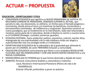 ACTUAR – PROPUESTA
EDUCACION , ESPIRITUALIDAD Y ETICA
 CONVERSION ECOLOGICA que significa un NUEVO PARADIGMA DE JUSTICIA: ES
NECESARIO CAMBIAR DE PARADIGMA, DEBEMOS SUPERAR EL ACTUAL, que
parcela la vida, nos desconecta, es utilitario, sin límites para el llamado progreso y
crecimiento, donde prima el lucro y el maximizar las beneficios, tecnocrático y
tecnocientifico controlador, de indiferencia y resignación. Queremos construir un
nuevo paradigma, que se fundamente en la interrelación, todo está relacionado y
nosotros somos parte de la naturaleza, donde el destino es común y nuestra tarea
es el CUIDADO (Proteger, custodiar, preservar, guardar).
 ECOLOGIA INTEGRAL: Socio-ambiental, política, económica, cultural, mental, ética,
impregnada de una espiritualidad y de la vida cotidiana vivida con alegría y
autenticidad (No más una ecología verde y si multicolor).
 ESPIRITUALIDAD ECOLOGICA de la sobriedad y de la gratuidad que alimente la
pasión por el CUIDADO, de corte TRINITARIO (relación y comunidad).
 EDUCACION ECOLOGICA como proceso que lleven a una verdadera REVOLUCION
CULTURAL QUE NO HOMOGUENIZE Y CON UNA NUEVA MATRIZ ENERGETICA y una
NUEVA CIUDADANIA
 MISERICORDIA QUE ES PERDON por lo que hemos destruido y dejado de hacer.
 AMBITOS: Personal, Comunitario (habitos y costumbres) y Colectivo
Local, Nacional e Internacional-Planetario (Planes de vida o de
DESARROLLO)
Eclesial: Difundir, profundizar y poner en práctica.
 