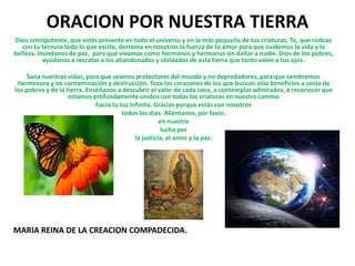ORACION POR NUESTRA TIERRA
Dios omnipotente, que estás presente en todo el universo y en la más pequeña de tus criaturas, Tú, que rodeas
con tu ternura todo lo que existe, derrama en nosotros la fuerza de tu amor para que cuidemos la vida y la
belleza. Inúndanos de paz, para que vivamos como hermanos y hermanas sin dañar a nadie. Dios de los pobres,
ayúdanos a rescatar a los abandonados y olvidados de esta tierra que tanto valen a tus ojos.
Sana nuestras vidas, para que seamos protectores del mundo y no depredadores, para que sembremos
hermosura y no contaminación y destrucción. Toca los corazones de los que buscan sólo beneficios a costa de
los pobres y de la tierra. Enséñanos a descubrir el valor de cada cosa, a contemplar admirados, a reconocer que
estamos profundamente unidos con todas las criaturas en nuestro camino
hacia tu luz infinita. Gracias porque estás con nosotros
todos los días. Aliéntanos, por favor,
en nuestra
lucha por
la justicia, el amor y la paz.
MARIA REINA DE LA CREACION COMPADECIDA.
 