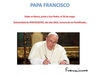 PAPA FRANCISCO
Dado en Roma, junto a San Pedro, el 24 de mayo.
Solemnidad de PENTECOSTES, del año 2015, tercero de mi Pontificado.
 