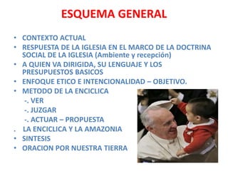 ESQUEMA GENERAL
• CONTEXTO ACTUAL
• RESPUESTA DE LA IGLESIA EN EL MARCO DE LA DOCTRINA
SOCIAL DE LA IGLESIA (Ambiente y recepción)
• A QUIEN VA DIRIGIDA, SU LENGUAJE Y LOS
PRESUPUESTOS BASICOS
• ENFOQUE ETICO E INTENCIONALIDAD – OBJETIVO.
• METODO DE LA ENCICLICA
-. VER
-. JUZGAR
-. ACTUAR – PROPUESTA
. LA ENCICLICA Y LA AMAZONIA
• SINTESIS
• ORACION POR NUESTRA TIERRA
 