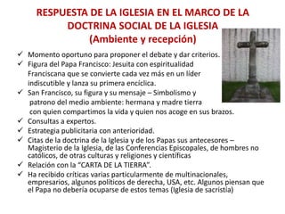 RESPUESTA DE LA IGLESIA EN EL MARCO DE LA
DOCTRINA SOCIAL DE LA IGLESIA
(Ambiente y recepción)
 Momento oportuno para proponer el debate y dar criterios.
 Figura del Papa Francisco: Jesuita con espiritualidad
Franciscana que se convierte cada vez más en un líder
indiscutible y lanza su primera encíclica.
 San Francisco, su figura y su mensaje – Simbolismo y
patrono del medio ambiente: hermana y madre tierra
con quien compartimos la vida y quien nos acoge en sus brazos.
 Consultas a expertos.
 Estrategia publicitaria con anterioridad.
 Citas de la doctrina de la Iglesia y de los Papas sus antecesores –
Magisterio de la Iglesia, de las Conferencias Episcopales, de hombres no
católicos, de otras culturas y religiones y científicas
 Relación con la “CARTA DE LA TIERRA”.
 Ha recibido críticas varias particularmente de multinacionales,
empresarios, algunos políticos de derecha, USA, etc. Algunos piensan que
el Papa no debería ocuparse de estos temas (Iglesia de sacristía)
 