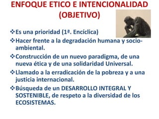 ENFOQUE ETICO E INTENCIONALIDAD
(OBJETIVO)
Es una prioridad (1ª. Encíclica)
Hacer frente a la degradación humana y socio-
ambiental.
Construcción de un nuevo paradigma, de una
nueva ética y de una solidaridad Universal.
Llamado a la erradicación de la pobreza y a una
justicia internacional.
Búsqueda de un DESARROLLO INTEGRAL Y
SOSTENIBLE, de respeto a la diversidad de los
ECOSISTEMAS.
 