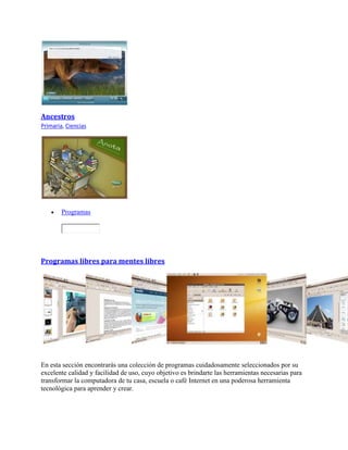 Ancestros
Primaria, Ciencias
 Programas
Programas libres para mentes libres
En esta sección encontrarás una colección de programas cuidadosamente seleccionados por su
excelente calidad y facilidad de uso, cuyo objetivo es brindarte las herramientas necesarias para
transformar la computadora de tu casa, escuela o café Internet en una poderosa herramienta
tecnológica para aprender y crear.
 