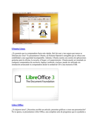 Ubuntu Linux
¿Te gustaría que tu computadora fuera más rápida, fácil de usar y tan segura que nunca se
infectara de virus? Te presentamos Ubuntu, un Sistema Operativo amigable que te ofrece una
estabilidad y una seguridad incomparable. Además, Ubuntu cuenta con cientos de aplicaciones
gratuitas para la oficina, la escuela, el hogar y el esparcimiento. Ubuntu puede ser instalado en
cualquier computadora de escritorio, laptop o netbook e incluso, puede ser utilizado sin
instalación arrancando tu computadora desde la unidad de CD o una memoria USB.
Libre Office
¿Te dejaron tarea? ¿Necesitas escribir un artículo, presentar gráficas o crear una presentación?
No te apures, te presentamos Libre Office, una completa suite de programas que te ayudarán a
 