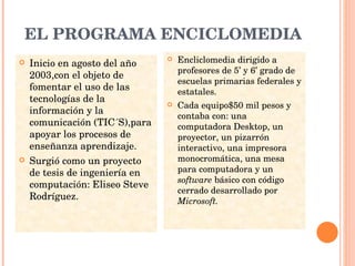 EL PROGRAMA ENCICLOMEDIA Inicio en agosto del año 2003,con el objeto de fomentar el uso de las tecnologías de la información y la comunicación (TIC´S),para apoyar los procesos de enseñanza aprendizaje. Surgió como un proyecto de tesis de ingeniería en computación: Eliseo Steve Rodríguez. Encliclomedia dirigido a profesores de 5’ y 6’ grado de escuelas primarias federales y estatales. Cada equipo$50 mil pesos y contaba con: una computadora Desktop, un proyector, un pizarrón interactivo, una impresora monocromática, una mesa para computadora y un  software  básico con código cerrado desarrollado por  Microsoft. 