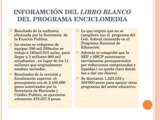 INFORAMCIÓN DEL  LIBRO BLANCO  DEL PROGRAMA ENCICLOMEDIA Resultado de la auditoria efectuada por la Secretaria  de la Función Publica. las metas se redujeron de equipar 390 mil 559aulas se redujo a 165mil 615 aulas, para llegar a 3 millones 900 mil estudiantes , en lugar de los 11 millones que originalmente estaban incluidos. Resultados de la revisión y fiscalización superior: el presupuesto era de 2,105,000 pesos autorizados por la Secretaria de Hacienda y Crédito Publico, se ejercieron solomente 478,337.9 pesos. Lo que origino que no se cumpliera con el  programa del Gob. federal contenido en el Programa Nacional de Educación. Además se comprobó que la SEP y SHCP autorizaron movimientos presupuestales por reducciones compensadas y liquidas.( no queda claro donde fue a dar ese dinero). Se desviaron 1,323,532 y 304’000 pesos para apoyar otros programas del sector educativo. 