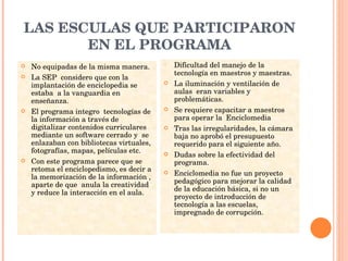 LAS ESCULAS QUE PARTICIPARON EN EL PROGRAMA No equipadas de la misma manera. La SEP  considero que con la implantación de enciclopedia se estaba  a la vanguardia en enseñanza. El programa integro  tecnologías de la información a través de digitalizar contenidos curriculares mediante un software cerrado y  se enlazaban con bibliotecas virtuales, fotografías, mapas, películas etc. Con este programa parece que se retoma el enciclopedismo, es decir a la memorización de la información , aparte de que  anula la creatividad y reduce la interacción en el aula. Dificultad del manejo de la tecnología en maestros y maestras. La iluminación y ventilación de aulas  eran variables y problemáticas. Se requiere capacitar a maestros para operar la  Enciclomedia  Tras las irregularidades, la cámara baja no aprobó el presupuesto requerido para el siguiente año. Dudas sobre la efectividad del programa. Enciclomedia no fue un proyecto pedagógico para mejorar la calidad de la educación básica, si no un proyecto de introducción de tecnología a las escuelas, impregnado de corrupción. 