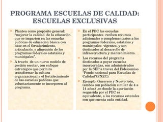 PROGRAMA ESCUELAS DE CALIDAD: ESCUELAS EXCLUSIVAS Plantea como propósito general: “mejorar la calidad  de la educación que se imparten en las escuelas publicas de educación básica con base en el fortalecimiento, articulación y alineación de los programas federales estatales y municipales”. A través  de un nuevo modelo de gestión escolar, con enfoque estratégico que permita transformar la cultura organizacional y el fortalecimiento de las escuelas publicas que voluntariamente se incorporen al programa. En el PEC las escuelas participantes  reciben recursos  adicionales o complementarios a los programas federales, estatales y municipales  vigentes, y son destinados al desarrollo de infraestructura y mantenimiento. Los recursos del programa destinados a poyar escuelas incorporadas, son administrados por la SEP a travez del Fideicomiso “Fondo nacional para Escuelas de Calidad”(FNEC). Ejemplo: Guerrero y Nuevo león, (ambos con población similar de 4 a 14 años) ,en donde la aportación requerida por el PEC es equivalente, a los recursos estatales con que cuenta cada entidad. 