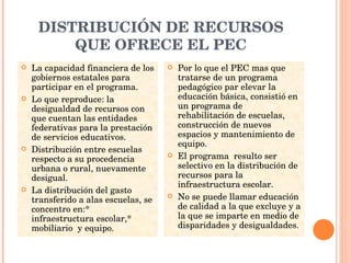 DISTRIBUCIÓN DE RECURSOS QUE OFRECE EL PEC La capacidad financiera de los gobiernos estatales para participar en el programa. Lo que reproduce: la desigualdad de recursos con que cuentan las entidades federativas para la prestación de servicios educativos. Distribución entre escuelas respecto a su procedencia urbana o rural, nuevamente desigual. La distribución del gasto transferido a alas escuelas, se concentro en:* infraestructura escolar,* mobiliario  y equipo. Por lo que el PEC mas que tratarse de un programa pedagógico par elevar la educación básica, consistió en un programa de rehabilitación de escuelas, construcción de nuevos espacios y mantenimiento de equipo. El programa  resulto ser selectivo en la distribución de recursos para la infraestructura escolar. No se puede llamar educación de calidad a la que excluye y a la que se imparte en medio de disparidades y desigualdades. 