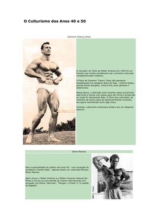 O Culturismo dos Anos 40 e 50



                                         Clarence (Clancy) Ross




                                                 O vencedor do Título de Mister América em 1945 foi um
                                                 homem que muitos acreditavam ser o primeiro culturista
                                                 verdadeiramnete moderno.

                                                 O Físico de Clarence "Clancy" Ross não pareceria
                                                 desadequado em qualquer palco de hoje - ombros largos ,
                                                 grande dorsal alargado, cintura fina, bons gémeos e
                                                 abdominais.

                                                 Nessa época, a distinção entre levantar pesos puramente
                                                 pela força e treinar com pesos para dar forma e proporção
                                                 ao corpo foi claramente feita. O físico dos culturistas, ao
                                                 contrário de outros tipos de desenvolvimento muscular,
                                                 era agora reconhecido como algo único.

                                                 Contudo, culturismo continuava ainda a ser um desporto
                                                 obscuro.




                                             Steve Reeves




Para a generalidade do público dos anos 50 - com excepção do
duradouro Charles Atlas - apenas existiu um culturista famoso:
Steve Reeves.


Após vencer o Mister América e o Mister Universo, Reeves fez
filmes e tornou-se uma estrela de cinema internacional com
actuação nos filmes "Hércules", "Morgan, o Pirata" e "O Ladrão
de Bagdad".
 