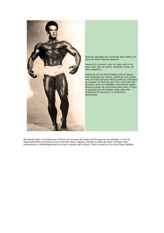 Nenhum campeão era conhecido pelo público em
                                                        geral até Steve Reeves aparecer.

                                                        Reeves foi o homem certo no lugar certo e na
                                                        hora certa. Ele era bonito, atraente e tinha um
                                                        físico magnífico.

                                                        Veteranos da era Muscle Beach (Musclc Beach,
                                                        hoje localizada em Venice, Califórnia, era aquela
                                                        área da Praia de Santa Mónica onde os culturistas
                                                        se reuniam no final dos anos 40 e início dos 50)
                                                        lembram como as multidões costumavam seguir
                                                        Reeves quando ele caminhava pela praia, e como
                                                        as pessoas que não sabiam nada sobre ele
                                                        simplesmente paravam e o encaravam,
                                                        apavoradas.




Até àquela data, é provável que nenhum ser humano da história tenha alguma vez atingido o nível de
desenvolvimento de homems como Grimek, Ross e Reeves. Devido ao facto de terem treinado mais
arduamente e metodologicamente do que ninguém até à altura. Foram pioneiros e os seus feitos inéditos.
 
