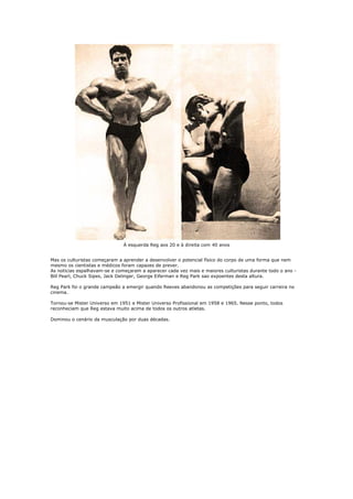 À esquerda Reg aos 20 e à direita com 40 anos


Mas os culturistas começaram a aprender a desenvolver o potencial físico do corpo de uma forma que nem
mesmo os cientistas e médicos foram capazes de prever.
As noticias espalhavam-se e começaram a aparecer cada vez mais e maiores culturistas durante todo o ano -
Bill Pearl, Chuck Sipes, Jack Delinger, George Eiferman e Reg Park sao expoentes desta altura.

Reg Park foi o grande campeão a emergir quando Reeves abandonou as competições para seguir carreira no
cinema.

Tornou-se Mister Universo em 1951 e Mister Universo Profissional em 1958 e 1965. Nesse ponto, todos
reconheciam que Reg estava muito acima de todos os outros atletas.

Dominou o cenário da musculação por duas décadas.
 