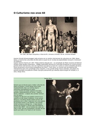 O Culturismo nos anos 60




          Em 1967, Bill Pearl conquistou o título de Mr. Universo e Arnold o de Mr. Universo Amador


Avancei (Arnold Schwarzenegger) pela primeira vez no cenário internacional do culturismo em 1966. Nessa
época, a maioria dos culturistas de elite sobre os quais lia em revistas da especialidade moravam e treinavam
na Califórnia.
Superar Dennis Tinerino em 1967 -Mister América daquele ano - na competição de Mister Universo da National
Amateur Body Builders Association - NABBA (Associação Nacional de Culturistas Amadores) foi minha primeira
grande vitória internacional, mas isso significava que agora eu teria de ir contra os outros campeões da época.
Havia obviamente concorrentes ameaçadores por perto - Frank Zane, um homem que se preparava tão
intensamente para uma competição como ninguém; o meu grande amigo Franco Columbu, que passou de
grande levantador de potência a Mister Olympia praticamente por absoluta determinação de vontade; e, é
claro, Sérgio Oliva.




                                                  Sergio Oliva




Sempre que se discute qual o melhor culturista de
todos os tempos, o nome Sérgio Oliva surge
inevitavelmente. Ele e eu tivemos alguns
confrontos inacreditáveis em palco.
A única maneira de poder superá-lo era estar
perfeita e absolutamente em forma - massivo,
denso e definido - e depois não cometer nenhum
erro em palco.
O Sérgio era tão bom que poderia vencer-te no
vestiário se não fosses cuidadoso. A sua camisa
abria-se, e lá estava aquela massa incrível. Ele
paralisava com o olhar, respirava com uma espécie
de grunhido animal, e de repente o seu grande
dorsal começava a alargar-se... e logo quando
pensas que aquele é o dorsal mais inacreditável
que já viste, BUM! - ele se revelava-se, cada vez
mais e mais, até que começasses a duvidar de que
aquilo que estás a ver fosse um ser humano.
 