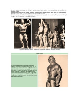 Embora eu estivesse a lutar por títulos na Europa, estava bastante bem informado sobre as competições nos
Estados Unidos.
Larry Scott já tinha vencido as duas primeiras competições do Mister Olympia, e eu sabia que eventualmente
teria de superar Larry e outras vedetas da altura como Chuck Sipes.
Um culturista que também me impressionava, não apenas por causa do seu excelente físico, mas também pela
imagem que era capaz de criar era Dave Draper.




              Larry Scott, Arnold e Dennis Tinerino na Competição de Mister Universo de 1968.



                                               Dave Draper




Draper representava o culturisra californiano
clássico - grande, louro e bronzeado, com um ar
atraente e um sorriso cativante. Rodeado como eu
estava por 90 cm de neve no meio de um Inverno
austríaco, a imagem de Dave Draper era realmente
muito atractiva. E os papéis de Dave em filmes
como "Don´t make Waves" com Tony Curtis, e a
sua presença em programas de televisão fizeram-
me perceber as possibilidades da musculação para
além das competições.
 