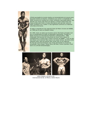 A Minha percepção do mundo ampliou-se tremendamente em poucos anos.
Enquanto treinava na Áustria, considerava que vencer a competição de
Mister Universo em Londres era a maior conquista a que podia aspirar. Mas
descobri que vencer este título era apenas o começo! Ainda tinha uma
longa jornada pela frente e muitos adversários para derrotar antes de
poder considerar-me o melhor. E isso significava confronrar os melhores
culturistas americanos.

Foi após a conquista do meu segundo título de Mister Universo da NABBA,
em 1968 que fui para os Estados Unidos.

Em 1969, tracei um plano que envolvia vencer três títulos principais num
ano os campeonatos de todas as federações importantes. Competi no
Mistet Universo da International Federation of Bodybuilders - IFBB
(Federação Internacional de Culturisras) em Nova York e depois fui
imediatamente a Londres para o Misrer Universo da NABBA - o que me deu
dois títulos numa semana! Mas mesmo com essas vitórias, não tinha ainda
superado todos, pelo que planeei fazer ainda mais no ano seguinte.
No final dos anos 60 emergiram seis nomes dominantes no mundo da
competição: Dave Draper, Sérgio Oliva, Bill Pearl, Franco Columbo, Frank
Zane e eu (Arnold Scharzeneeger).




            a)Roy Velasco e Arnold no Mr.
    Internacional de 68, no México; b)Rick Wayne
 