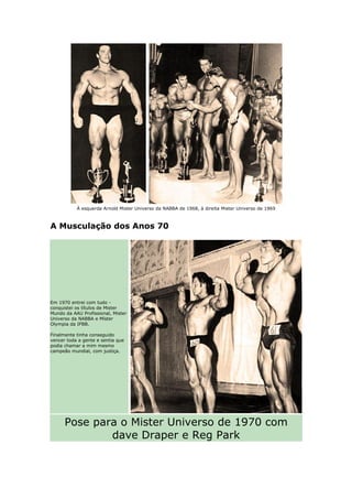 À esquerda Arnold Mister Universo da NABBA de 1968, à direita Mister Universo de 1969



A Musculação dos Anos 70




Em 1970 entrei com tudo -
conquistei os títulos de Mister
Mundo da AAU Profissional, Mister
Universo da NABBA e Míster
Olympia da IFBB.

Finalmente tinha conseguido
vencer toda a gente e sentia que
podia chamar a mim mesmo
campeão mundial, com justiça.




      Pose para o Mister Universo de 1970 com
              dave Draper e Reg Park
 
