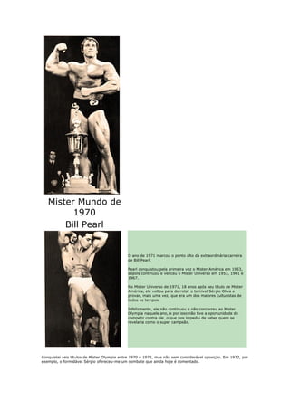 Mister Mundo de
         1970
       Bill Pearl


                                             O ano de 1971 marcou o ponto alto da extraordinária carreira
                                             de Bill Pearl.

                                             Pearl conquistou pela primeira vez o Mister América em 1953,
                                             depois continuou e venceu o Mister Universo em 1953, 1961 e
                                             1967.

                                             No Mister Universo de 1971, 18 anos após seu título de Mister
                                             América, ele voltou para derrotar o temível Sérgio Oliva e
                                             provar, mais uma vez, que era um dos maiores culturistas de
                                             todos os tempos.

                                             Infelizmente, ele não continuou e não concorreu ao Mister
                                             Olympia naquele ano, e por isso não tive a oportunidade de
                                             competir contra ele, o que nos impediu de saber quem se
                                             revelaria como o super campeão.




Conquistei seis títulos de Mister Olympia entre 1970 e 1975, mas não sem considerável oposição. Em 1972, por
exemplo, o formidável Sérgio ofereceu-me um combate que ainda hoje é comentado.
 
