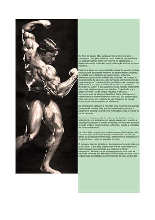 No final do século XIX, surgiu um novo interesse pelo
culturismo , não pelo músculo como meio de sobrevivência
ou autodefesa mas como um retorno do ideal grego, o
desenvolvimento muscular como celebração estética do corpo
humano.

Essa foi a época em que a tradição antiga de levantar pedras
evoluiu para o desporto moderno de levantamento de peso.
À medida que o desporto se desenvolveu, enfrentou
diferentes aspectos em diferen- tes culturas. Na Europa, o
levantamento de peso era uma forma de entretenimento da
qual emergiram "homens fortes" profissio- nais - homens que
ganhavam a vida pela quantidade de peso que podiam
levantar ou suster. A sua aparência física não era importante
nem para eles nem para o seu público. O resultado era o
desenvolvimen- to de corpos robustos e pesados.
Por outro lado, os adeptos da cultura física enfatizavam a
necessidade de comer alimentos naturais, não processados,
ideia que surgiu em resposta ao uso crescente de novas
técnicas de processamento de alimentos.

Os americanos estavam a começar uma mudança de quintas
e pequenas cidades para grandes metrópoles, em que o
automóvel propiciava uma nova mobilidade, mas a inércia do
corpo humano.

Ao mesmo tempo, a vida ia-se tornando cada vez mais
sedentária, e os problemas de saúde apareceram quando a
população começou a comer alimentos refinados em excesso
e a não praticar exercício físico suficiente, sujeita a condições
de stress constantes.

Os culturistas surgiram no combate a estes fenómenos cada
vez mais actuais e nesta direcção defendiam a saúde em
geral, no condicionamento físico, defendendo a moderação e
o equilíbrio em todos os aspectos da vida.

O europeu boémio, alcoólico e barrigudo certamente não era
o seu ideal. O que eles precisavam era de um modelo cujo
físico incorporasse as ideias que estavam a tentar
disseminar, alguém que se parecesse muito mais com as
estátuas clássicas dos atletas da Grécia Antiga do que com os
seguranças avantajados das cervejarias Bávaras da Europa
 