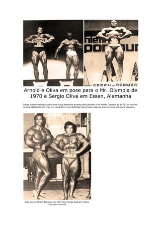 Arnold e Oliva em pose para o Mr. Olympia de
  1970 e Sergio Oliva em Essen, Alemanha
Serge Nubret emergiu como uma força poderosa durante este período e no Mister Olympia de 1973, foi incrível
na sua habilidade em criar um tamanho e uma definição tão grande naquela que era uma estrutura pequena.




 Pose para o Mister Olympia de 1973 com Serge Nubret, Franco
                       Columbu e Arnold
 
