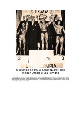 O Olympia de 1975: Serge Nubret, Ben
            Weider, Arnold e Lou Ferrigno
O Mister Olympia de 1975 foi algo de alto nível na história desse grande evento. Ferrígno voltou determinado a
conquistar a vitória; Serge Nubret também estava de volta e em óptima forma. Pela primeira vez, havia seis ou
sete campeões de primeira classe a lutar pelo título, e eu estava especialmente orgulhoso dessa vitória, após a
qual me despedi das competições.
 