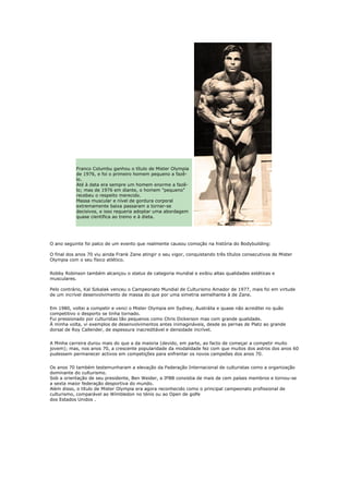 Franco Columbu ganhou o título de Mister Olympia
           de 1976, e foi o primeiro homem pequeno a fazê-
           lo.
           Até à data era sempre um homem enorme a fazê-
           lo; mas de 1976 em diante, o homem "pequeno"
           recebeu o respeito merecido.
           Massa muscular e nível de gordura corporal
           extremamente baixa passaram a tornar-se
           decisivos, e isso requeria adoptar uma abordagem
           quase científica ao treino e à dieta.




O ano seguinte foi palco de um evento que realmente causou comoção na história do Bodybuilding:

O final dos anos 70 viu ainda Frank Zane atingir o seu vigor, conquistando três títulos consecutivos de Mister
Olympia com o seu físico atlético.


Robby Robinson também alcançou o status de categoria mundial e exibiu altas qualidades estéticas e
musculares.

Pelo contrário, Kal Szkalak venceu o Campeonato Mundial de Culturismo Amador de 1977, mais foi em virtude
de um incrível desenvolvimento de massa do que por uma simetria semelhante à de Zane.


Em 1980, voltei a competir e venci o Mister Olympia em Sydney, Austrália e quase não acreditei no quão
competitivo o desporto se tinha tornado.
Fui pressionado por culturistas tão pequenos como Chris Dickerson mas com grande qualidade.
À minha volta, vi exemplos de desenvolvimentos antes inimagináveis, desde as pernas de Platz ao grande
dorsal de Roy Callender, de espessura inacreditável e densidade incrível.


A Minha carreira durou mais do que a da maioria (devido, em parte, ao facto de começar a competir muito
jovem); mas, nos anos 70, a crescente popularidade da modalidade fez com que muitos dos astros dos anos 60
pudessem permanecer activos em competições para enfrentar os novos campeões dos anos 70.


Os anos 70 também testemunharam a elevação da Federação Internacional de culturistas como a organização
dominante do culturismo.
Sob a orientação de seu presidente, Ben Weider, a IFBB consistia de mais de cem países membros e tornou-se
a sexta maior federação desportiva do mundo.
Além disso, o título de Mister Olympia era agora reconhecido como o principal campeonato profissional de
culturismo, comparável ao Wímbledon no ténis ou ao Open de golfe
dos Estados Unidos .
 