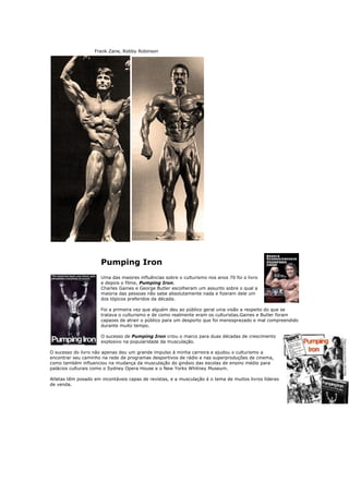 Frank Zane, Robby Robinson




                      Pumping Iron
                      Uma das maiores influências sobre o culturismo nos anos 70 foi o livro
                      e depois o filme, Pumping Iron.
                      Charles Gaines e George Butler escolheram um assunto sobre o qual a
                      maioria das pessoas não sabe absolutamente nada e fizeram dele um
                      dos tópicos preferidos da década.

                      Foi a primeira vez que alguém deu ao público geral unia visão a respeito do que se
                      tratava o culturismo e de como realmente eram os culturistas.Gaines e Butler foram
                      capazes de atrair o público para um desporto que foi menosprezado e mal compreendido
                      durante muito tempo.

                      O sucesso de Pumping Iron criou o marco para duas décadas de crescimento
                      explosivo na popularidade da musculação.

O sucesso do livro não apenas deu um grande impulso à minha carreira e ajudou o culturismo a
encontrar seu caminho na rede de programas desportivos de rádio e nas superproduções de cinema,
como também influenciou na mudança da musculação do ginásio das escolas de ensino médio para
palácios culturais como o Sydney Opera House e o New Yorks Whitney Museum.

Atletas têm posado em incontáveis capas de revistas, e a musculação é o tema de muitos livros líderes
de venda.
 