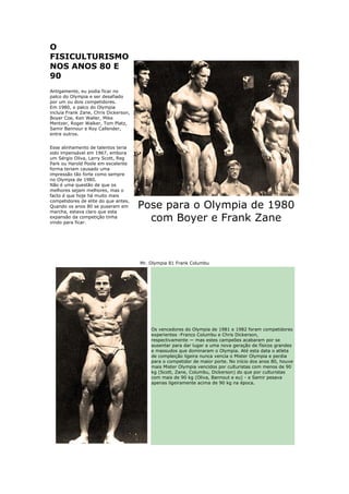 O
FISICULTURISMO
NOS ANOS 80 E
90
Antigamente, eu podia ficar no
palco do Olympia e ser desafiado
por um ou dois competidores.
Em 1980, o palco do Olympia
incluía Frank Zane, Chris Dickerson,
Boyer Coe, Ken Waller, Mike
Mentzer, Roger Walker, Tom Platz,
Samir Bannour e Roy Callender,
entre outros.


Esse alinhamento de talentos teria
sido impensável em 1967, embora
um Sérgio Oliva, Larry Scott, Reg
Park ou Harold Poole em excelente
forma teriam causado uma
impressão tão forte como sempre
no Olympia de 1980.
Não é uma questão de que os
melhores sejam melhores, mas o
facto é que hoje há muito mais
competidores de elite do que antes.
Quando os anos 80 se puseram em
marcha, estava claro que esta
                                       Pose para o Olympia de 1980
expansão da competição tinha
vindo para ficar.
                                         com Boyer e Frank Zane



                                       Mr. Olympia 81 Frank Columbu




                                           Os vencedores do Olympia de 1981 e 1982 foram competidores
                                           experientes -Franco Columbu e Chris Dickerson,
                                           respectivamente — mas estes campeões acabaram por se
                                           ausentar para dar lugar a uma nova geração de físicos grandes
                                           e massudos que dominaram o Olympia. Até esta data o atleta
                                           de compleição ligeira nunca vencia o Mister Olympia e perdia
                                           para o competidor de maior porte. No início dos anos 80, houve
                                           mais Mister Olympia vencidos por culturistas com menos de 90
                                           kg (Scott, Zane, Columbu, Dickerson) do que por culturistas
                                           com mais de 90 kg (Oliva, Bannout e eu) - e Samir pesava
                                           apenas ligeiramente acima de 90 kg na época.
 