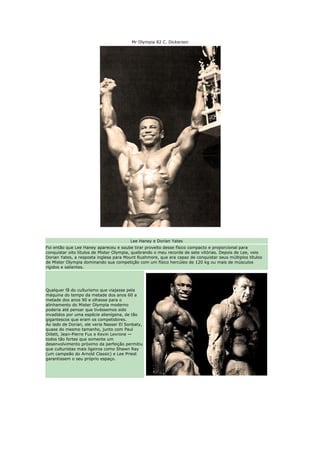 Mr Olympia 82 C. Dickerson




                                         Lee Haney e Dorian Yates
Foi então que Lee Haney apareceu e soube tirar proveito desse físico compacto e proporcional para
conquistar oito títulos de Mister Olympia, quebrando o meu recorde de sete vitórias. Depois de Lee, veio
Dorian Yates, a resposta inglesa para Mount Rushmore, que era capaz de conquistar seus múltiplos títulos
de Mister Olympia dominando sua competição com um físico hercúleo de 120 kg ou mais de músculos
rígidos e salientes.




Qualquer fã do culturismo que viajasse pela
máquina do tempo da metade dos anos 60 a
metade dos anos 90 e olhasse para o
alinhamento do Mister Olympia moderno
poderia até pensar que tivéssemos sido
invadidos por uma espécie alienígena, de tão
gigantescos que eram os competidores.
Ao lado de Dorian, ele veria Nasser El Sonbaty,
quase do mesmo tamanho, junto com Paul
Dillett, Jean-Pierre Fux e Kevin Levrone —
todos tão fortes que somente um
desenvolvimento próximo da perfeição permitiu
que culturistas mais ligeiros como Shawn Ray
(um campeão do Arnold Classic) e Lee Priest
garantissem o seu próprio espaço.
 