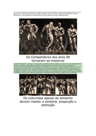 Um sinal dos tempos nos anos 90 foi a estética temível de Flex Wheeler, pesando aproximadamente o que eu
pesava nas minhas últimas vitórias do Mister Olympia, nunca foi um dos maiores competidores no palco.
Obviamente, isso representou uma tendência que não poderia continuar indefinidamente.




                    Os Competidores dos anos 90
                       tornaram-se massivos
Um Mister Olympia de 122 kg, sim, mas o físico competitivo está a chegar ao ponto em que a necessidade de
manter a simetria, a proporção e a definição não permitirá um aumento muito maior em tamanho. É
simplesmente impossível fisicamente para um culturista com 145 kg ter mesma qualidade estética do que um
que pesa 100 kg. Além disso, mas à medida que os anos 90 avançaram, o próprio público demonstrou uma
insatisfação crescente com a escolha dos juízes pelo critério da massa muscular em vez de ideais tradicionais
de estética e simetria. Mas o culturismo anda em círculos, como acontece com muitas outras coisas, e quando
um pêndulo oscila para um lado inevitavelmente oscilará de volta ao centro e depois ao outro extremo.




           Os culturistas apesar do tamanho
         devem manter a simetria, proporção e
                        definição
 